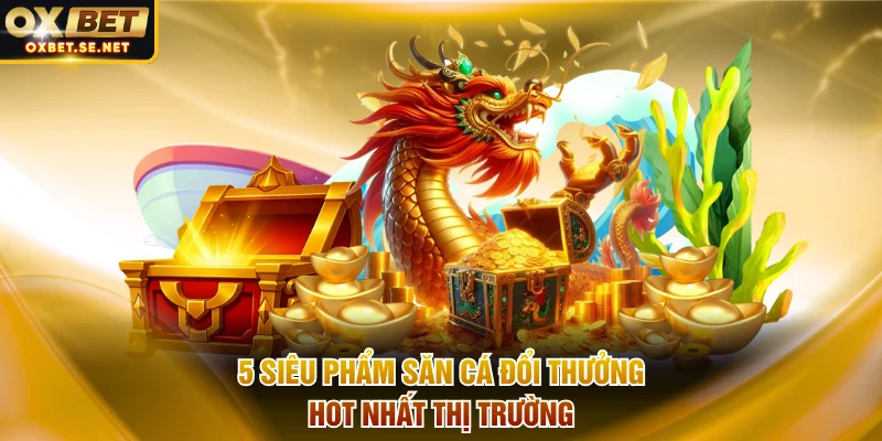 5 siêu phẩm săn cá đổi thưởng hot nhất thị trường